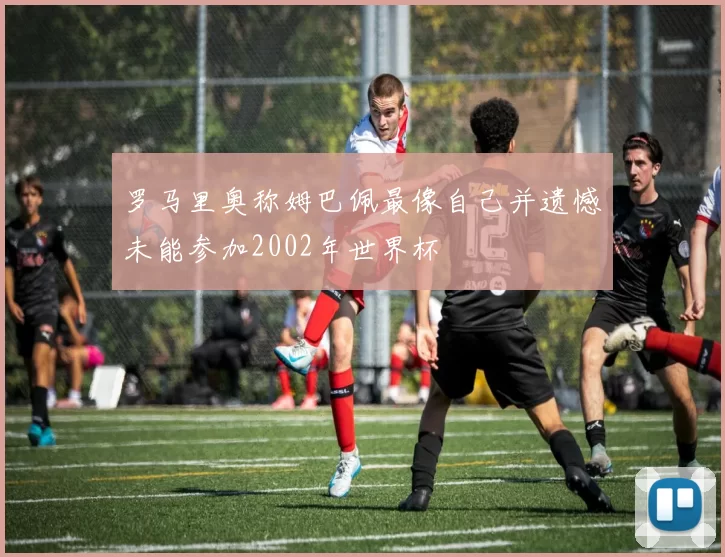 罗马里奥称姆巴佩最像自己并遗憾未能参加2002年世界杯