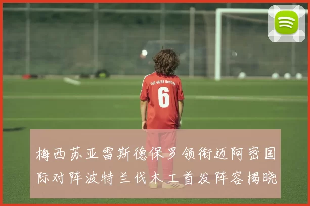 梅西苏亚雷斯德保罗领衔迈阿密国际对阵波特兰伐木工首发阵容揭晓