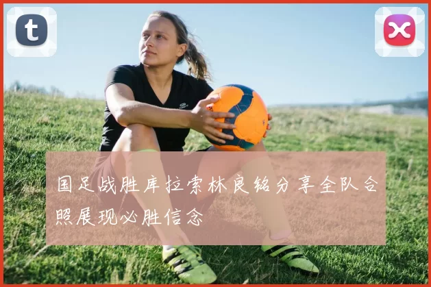 国足战胜库拉索林良铭分享全队合照展现必胜信念