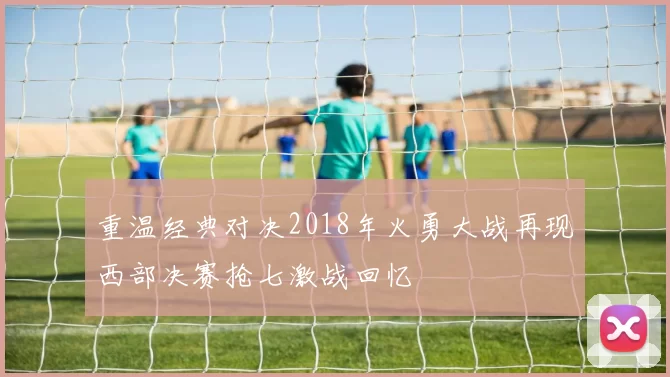重温经典对决2018年火勇大战再现西部决赛抢七激战回忆