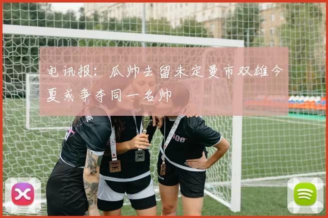 电讯报：瓜帅去留未定曼市双雄今夏或争夺同一名帅