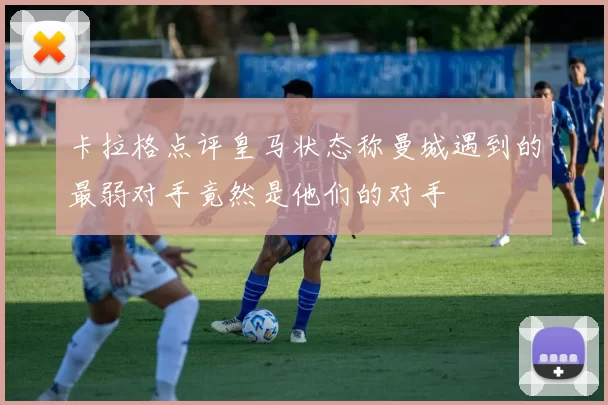 卡拉格点评皇马状态称曼城遇到的最弱对手竟然是他们的对手
