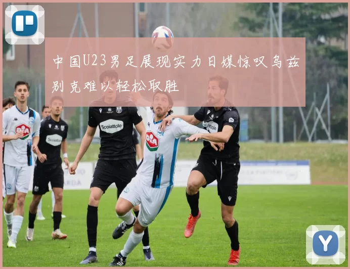 中国U23男足展现实力日媒惊叹乌兹别克难以轻松取胜