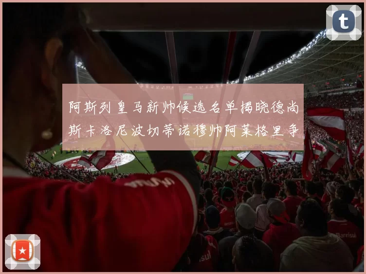 阿斯列皇马新帅候选名单揭晓德尚斯卡洛尼波切蒂诺穆帅阿莱格里争夺教鞭
