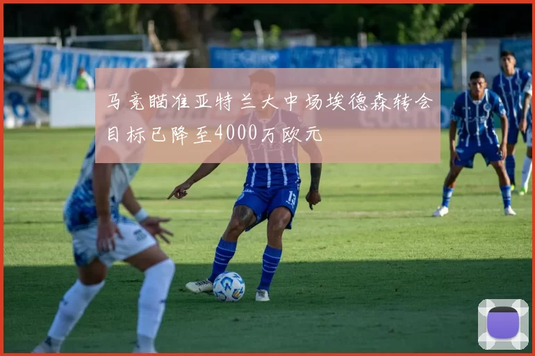 马竞瞄准亚特兰大中场埃德森转会目标已降至4000万欧元