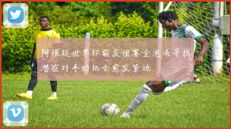 阿根廷世界杯前友谊赛全泡汤寻找潜在对手的机会愈发紧迫
