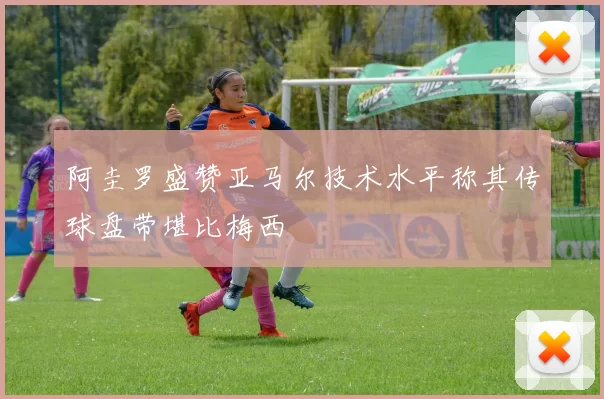 阿圭罗盛赞亚马尔技术水平称其传球盘带堪比梅西