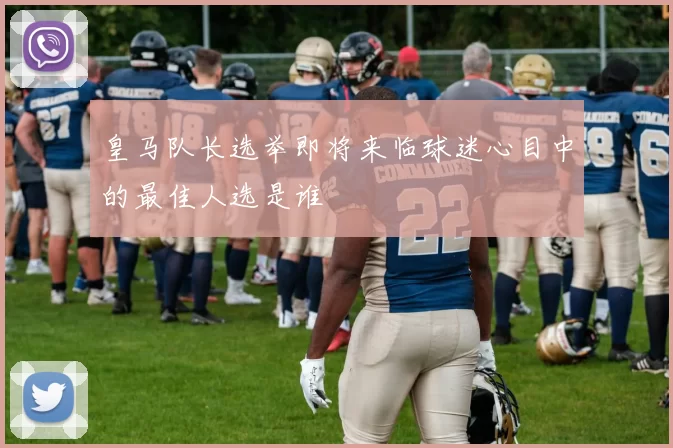 皇马队长选举即将来临球迷心目中的最佳人选是谁