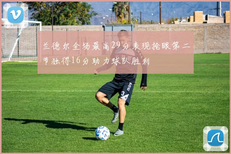 兰德尔全场最高29分表现抢眼第二节独得16分助力球队胜利