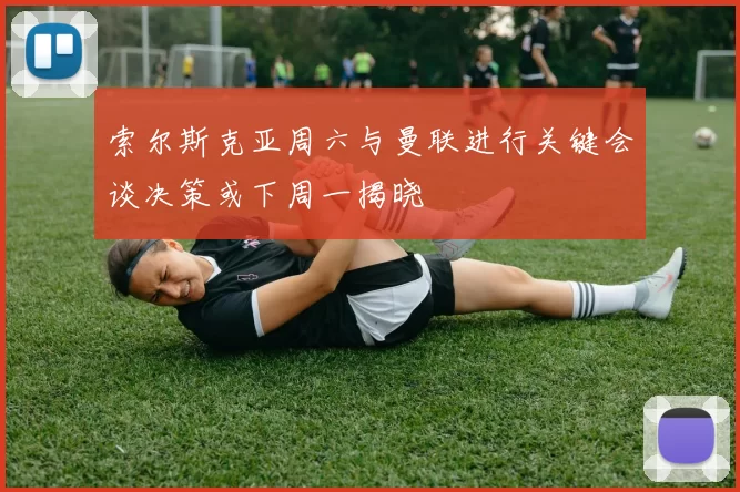 索尔斯克亚周六与曼联进行关键会谈决策或下周一揭晓