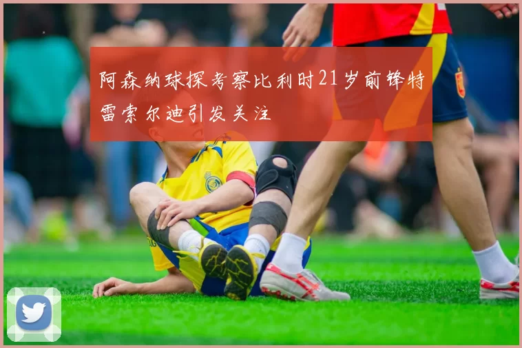 阿森纳球探考察比利时21岁前锋特雷索尔迪引发关注