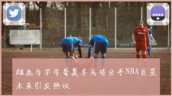 雄鹿与字母哥夏季或将分手NBA巨星未来引发热议