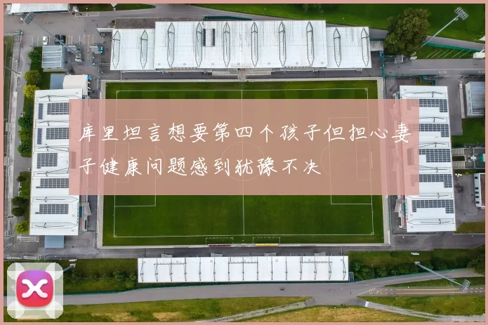 库里坦言想要第四个孩子但担心妻子健康问题感到犹豫不决
