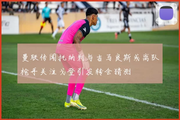 曼联传闻托纳利与吉马良斯或离队枪手关注戈登引发转会猜测