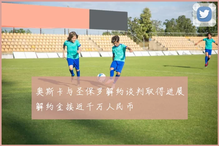 奥斯卡与圣保罗解约谈判取得进展解约金接近千万人民币