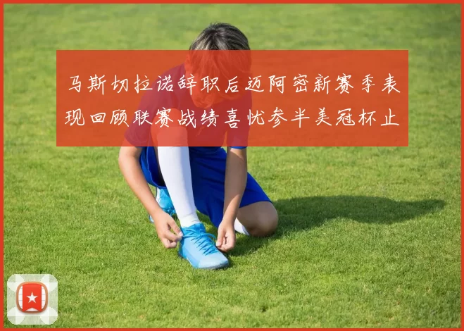 马斯切拉诺辞职后迈阿密新赛季表现回顾联赛战绩喜忧参半美冠杯止步16强