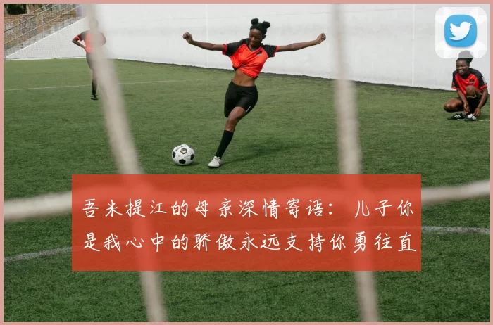 吾米提江的母亲深情寄语：儿子你是我心中的骄傲永远支持你勇往直前！