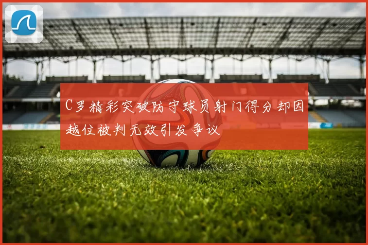 C罗精彩突破防守球员射门得分却因越位被判无效引发争议