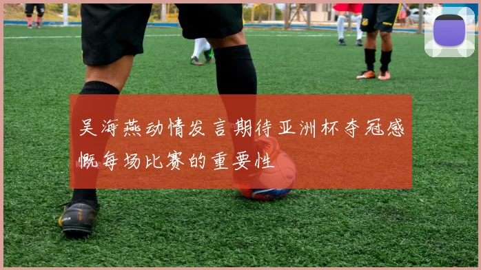 吴海燕动情发言期待亚洲杯夺冠感慨每场比赛的重要性