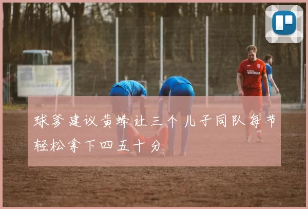 球爹建议黄蜂让三个儿子同队每节轻松拿下四五十分