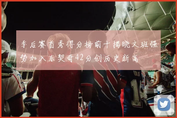 季后赛首秀得分榜前十揭晓文班强势加入东契奇42分创历史新高