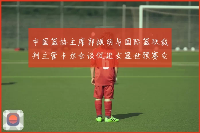 中国篮协主席郭振明与国际篮联裁判主管卡尔会谈促进女篮世预赛合作