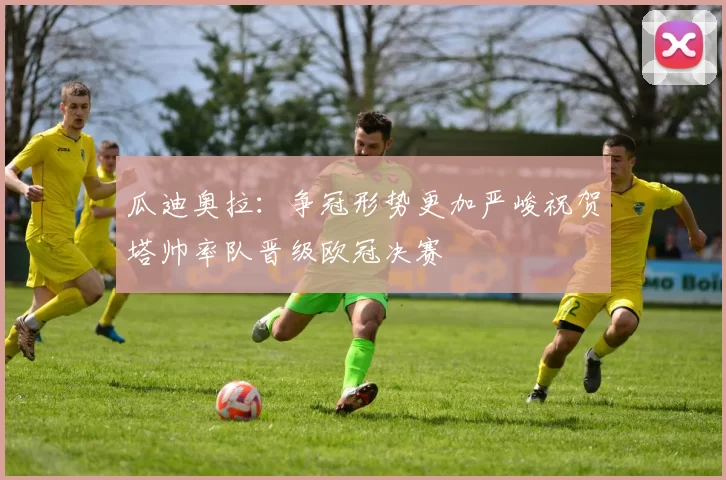 瓜迪奥拉：争冠形势更加严峻祝贺塔帅率队晋级欧冠决赛